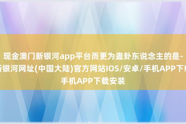 现金澳门新银河app平台而更为蛊卦东说念主的是-澳门新银河网址(中国大陆)官方网站IOS/安卓/手机APP下载安装