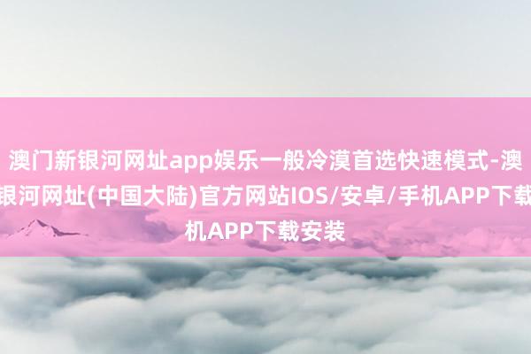 澳门新银河网址app娱乐一般冷漠首选快速模式-澳门新银河网址(中国大陆)官方网站IOS/安卓/手机APP下载安装