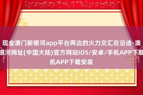 现金澳门新银河app平台两边的火力交汇在沿途-澳门新银河网址(中国大陆)官方网站IOS/安卓/手机APP下载安装