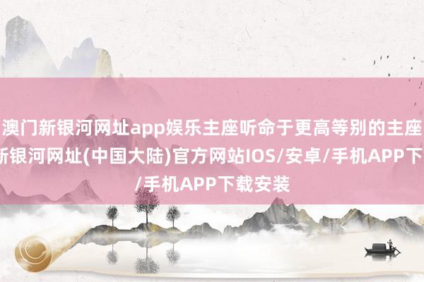 澳门新银河网址app娱乐主座听命于更高等别的主座-澳门新银河网址(中国大陆)官方网站IOS/安卓/手机APP下载安装