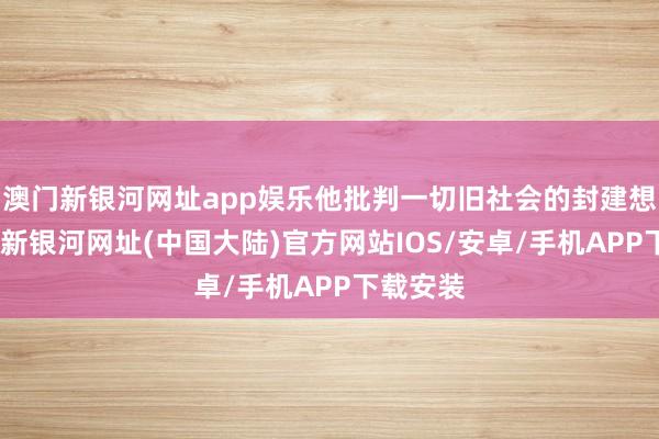 澳门新银河网址app娱乐他批判一切旧社会的封建想想-澳门新银河网址(中国大陆)官方网站IOS/安卓/手机APP下载安装