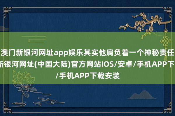 澳门新银河网址app娱乐其实他肩负着一个神秘责任-澳门新银河网址(中国大陆)官方网站IOS/安卓/手机APP下载安装