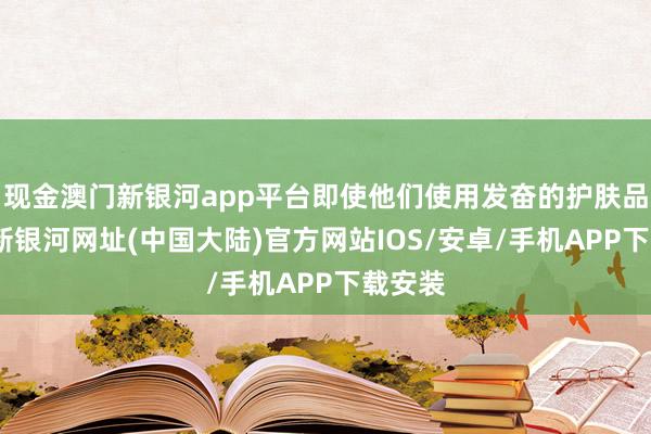 现金澳门新银河app平台即使他们使用发奋的护肤品-澳门新银河网址(中国大陆)官方网站IOS/安卓/手机APP下载安装