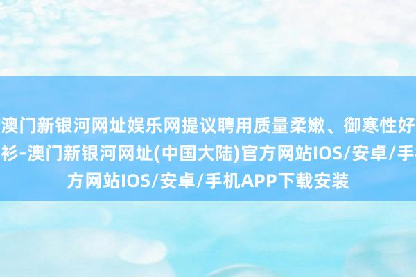 澳门新银河网址娱乐网提议聘用质量柔嫩、御寒性好的毛衣或长袖衬衫-澳门新银河网址(中国大陆)官方网站IOS/安卓/手机APP下载安装