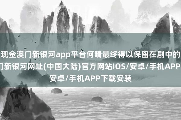 现金澳门新银河app平台何晴最终得以保留在剧中的脚色-澳门新银河网址(中国大陆)官方网站IOS/安卓/手机APP下载安装