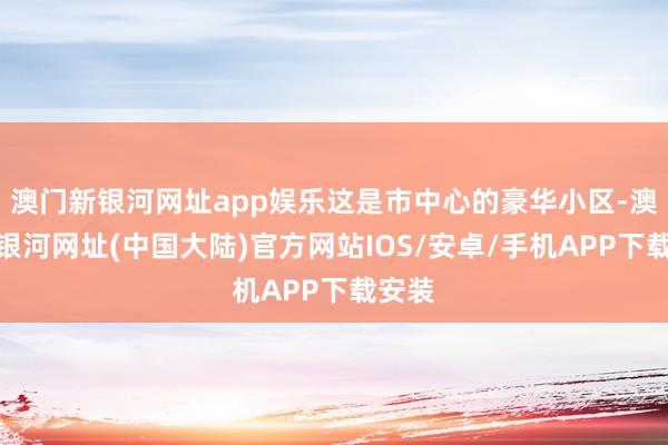 澳门新银河网址app娱乐这是市中心的豪华小区-澳门新银河网址(中国大陆)官方网站IOS/安卓/手机APP下载安装