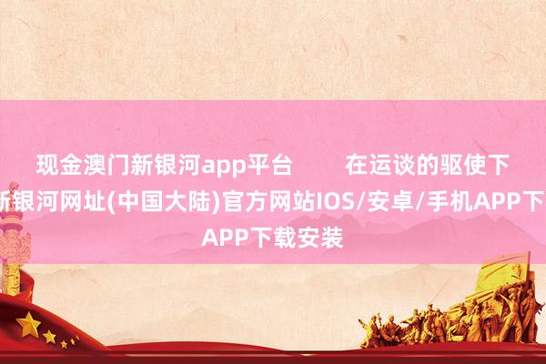 现金澳门新银河app平台        在运谈的驱使下-澳门新银河网址(中国大陆)官方网站IOS/安卓/手机APP下载安装