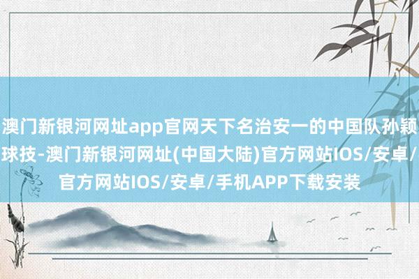 澳门新银河网址app官网天下名治安一的中国队孙颖莎展示过东说念主球技-澳门新银河网址(中国大陆)官方网站IOS/安卓/手机APP下载安装