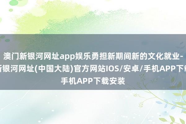 澳门新银河网址app娱乐勇担新期间新的文化就业-澳门新银河网址(中国大陆)官方网站IOS/安卓/手机APP下载安装