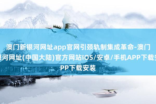 澳门新银河网址app官网　　引颈轨制集成革命-澳门新银河网址(中国大陆)官方网站IOS/安卓/手机APP下载安装