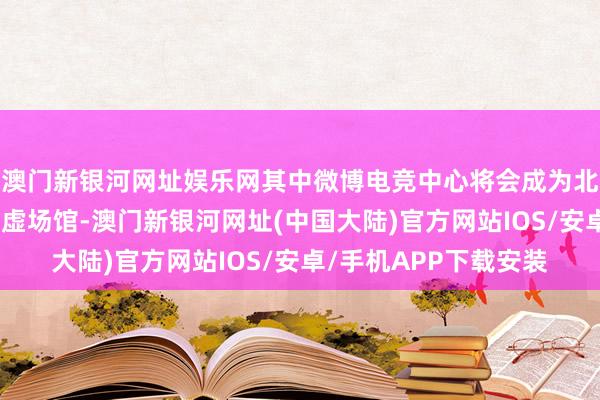 澳门新银河网址娱乐网其中微博电竞中心将会成为北京最大的电竞主题玄虚场馆-澳门新银河网址(中国大陆)官方网站IOS/安卓/手机APP下载安装