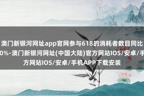 澳门新银河网址app官网参与618的消耗者数目同比客岁增长了近100%-澳门新银河网址(中国大陆)官方网站IOS/安卓/手机APP下载安装