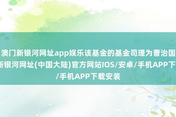 澳门新银河网址app娱乐该基金的基金司理为曹治国-澳门新银河网址(中国大陆)官方网站IOS/安卓/手机APP下载安装