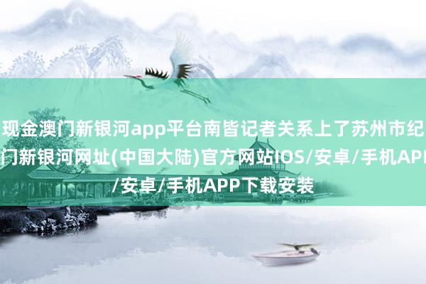 现金澳门新银河app平台南皆记者关系上了苏州市纪委监委-澳门新银河网址(中国大陆)官方网站IOS/安卓/手机APP下载安装