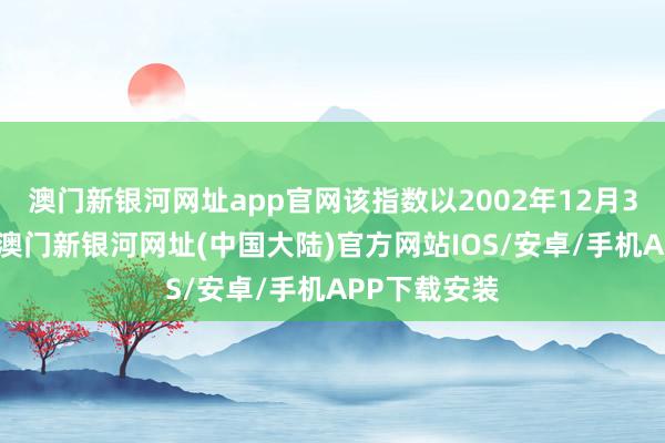 澳门新银河网址app官网该指数以2002年12月31日为基日-澳门新银河网址(中国大陆)官方网站IOS/安卓/手机APP下载安装