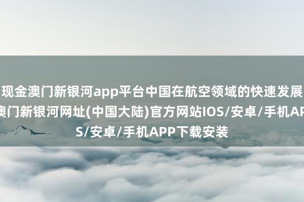 现金澳门新银河app平台中国在航空领域的快速发展令人瞩目-澳门新银河网址(中国大陆)官方网站IOS/安卓/手机APP下载安装