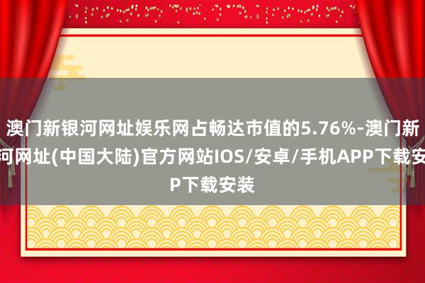 澳门新银河网址娱乐网占畅达市值的5.76%-澳门新银河网址(中国大陆)官方网站IOS/安卓/手机APP下载安装