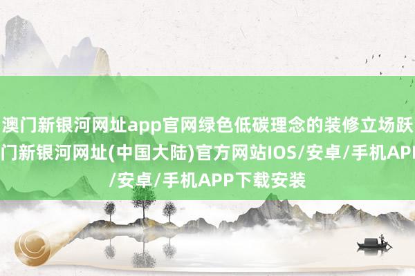 澳门新银河网址app官网绿色低碳理念的装修立场跃入眼帘-澳门新银河网址(中国大陆)官方网站IOS/安卓/手机APP下载安装