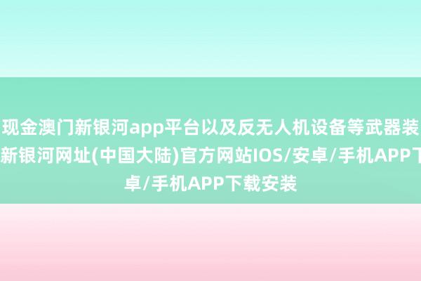 现金澳门新银河app平台以及反无人机设备等武器装备-澳门新银河网址(中国大陆)官方网站IOS/安卓/手机APP下载安装