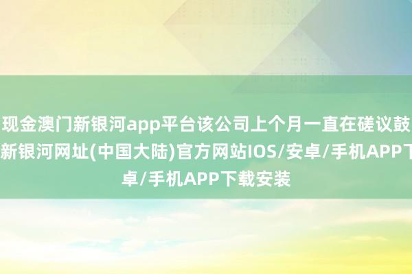 现金澳门新银河app平台该公司上个月一直在磋议鼓舞-澳门新银河网址(中国大陆)官方网站IOS/安卓/手机APP下载安装