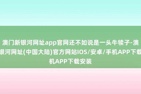 澳门新银河网址app官网还不如说是一头牛犊子-澳门新银河网址(中国大陆)官方网站IOS/安卓/手机APP下载安装