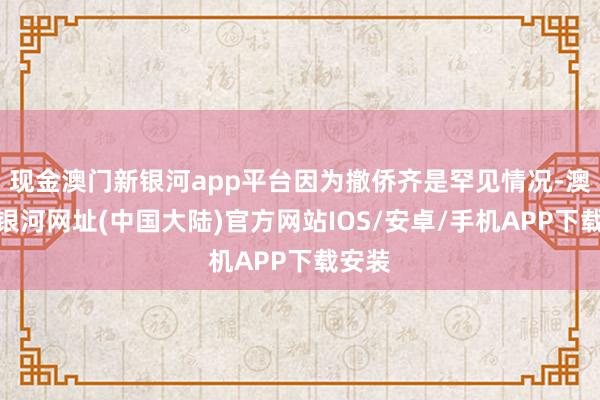 现金澳门新银河app平台因为撤侨齐是罕见情况-澳门新银河网址(中国大陆)官方网站IOS/安卓/手机APP下载安装