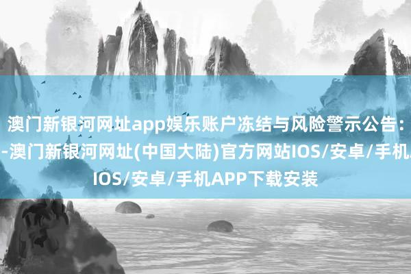 澳门新银河网址app娱乐账户冻结与风险警示公告：银行账户冻结-澳门新银河网址(中国大陆)官方网站IOS/安卓/手机APP下载安装