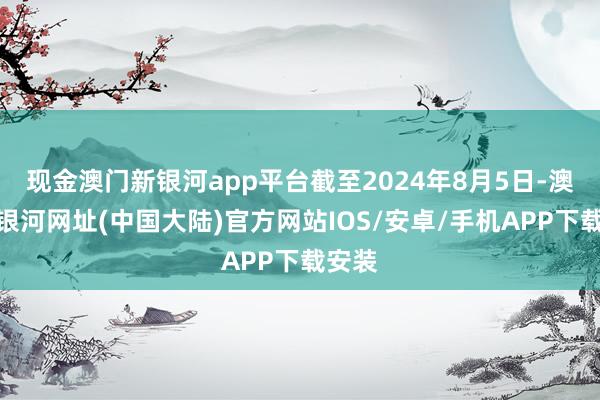 现金澳门新银河app平台截至2024年8月5日-澳门新银河网址(中国大陆)官方网站IOS/安卓/手机APP下载安装