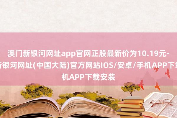 澳门新银河网址app官网正股最新价为10.19元-澳门新银河网址(中国大陆)官方网站IOS/安卓/手机APP下载安装