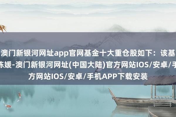 澳门新银河网址app官网基金十大重仓股如下：该基金的基金司理为陈媛-澳门新银河网址(中国大陆)官方网站IOS/安卓/手机APP下载安装