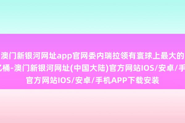 澳门新银河网址app官网委内瑞拉领有寰球上最大的石油储量3032亿桶-澳门新银河网址(中国大陆)官方网站IOS/安卓/手机APP下载安装