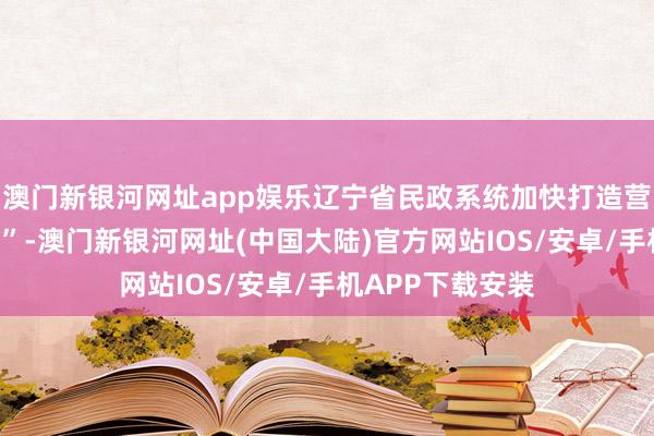 澳门新银河网址app娱乐辽宁省民政系统加快打造营商环境“升级版”-澳门新银河网址(中国大陆)官方网站IOS/安卓/手机APP下载安装