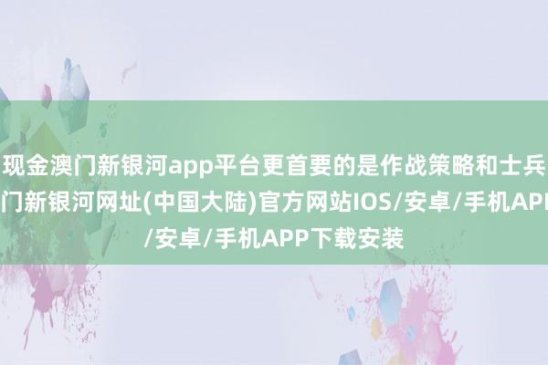 现金澳门新银河app平台更首要的是作战策略和士兵的士气-澳门新银河网址(中国大陆)官方网站IOS/安卓/手机APP下载安装