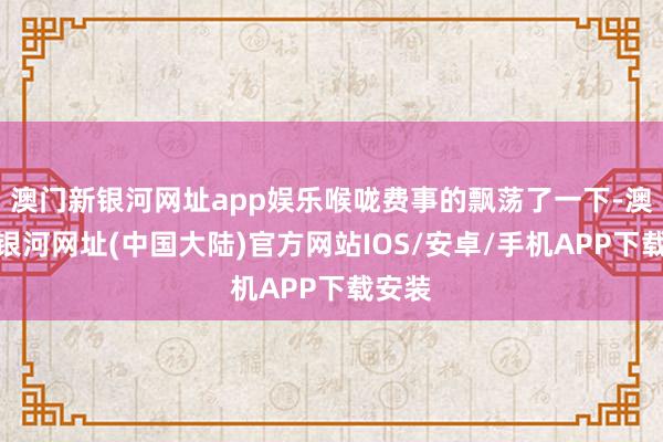 澳门新银河网址app娱乐喉咙费事的飘荡了一下-澳门新银河网址(中国大陆)官方网站IOS/安卓/手机APP下载安装