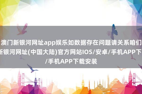 澳门新银河网址app娱乐如数据存在问题请关系咱们-澳门新银河网址(中国大陆)官方网站IOS/安卓/手机APP下载安装