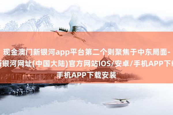 现金澳门新银河app平台第二个则聚焦于中东局面-澳门新银河网址(中国大陆)官方网站IOS/安卓/手机APP下载安装