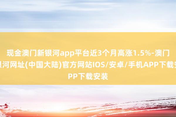 现金澳门新银河app平台近3个月高涨1.5%-澳门新银河网址(中国大陆)官方网站IOS/安卓/手机APP下载安装