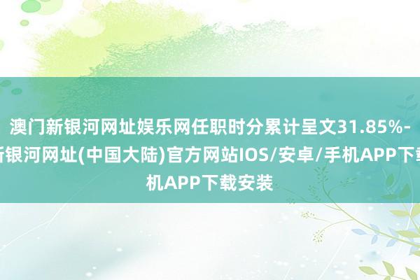 澳门新银河网址娱乐网任职时分累计呈文31.85%-澳门新银河网址(中国大陆)官方网站IOS/安卓/手机APP下载安装