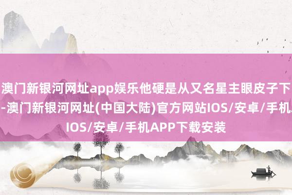 澳门新银河网址app娱乐他硬是从又名星主眼皮子下面将宝物夺去-澳门新银河网址(中国大陆)官方网站IOS/安卓/手机APP下载安装