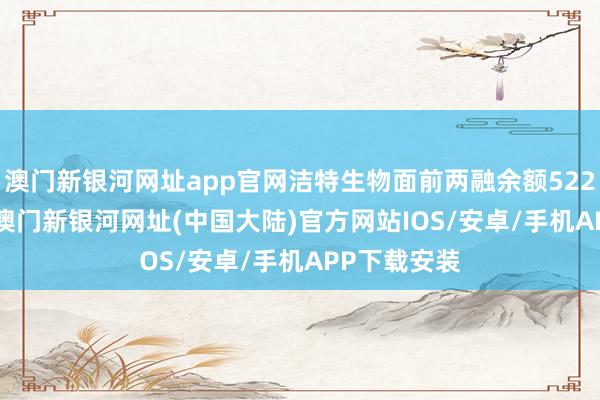 澳门新银河网址app官网洁特生物面前两融余额5222.27万元-澳门新银河网址(中国大陆)官方网站IOS/安卓/手机APP下载安装