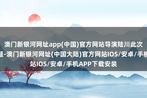 澳门新银河网址app(中国)官方网站导演陆川此次面临的技术难题-澳门新银河网址(中国大陆)官方网站IOS/安卓/手机APP下载安装