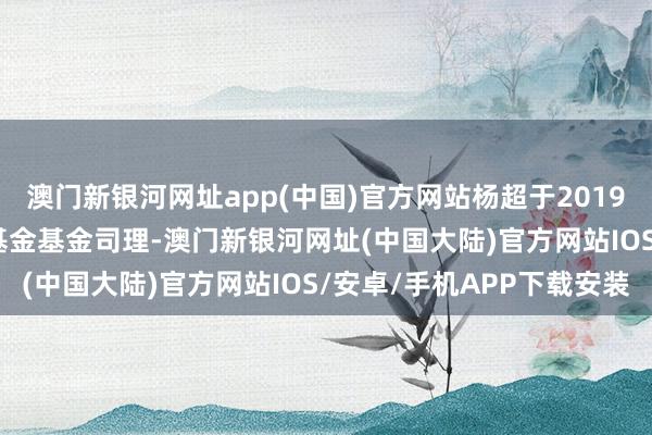 澳门新银河网址app(中国)官方网站杨超于2019年12月27日起任职本基金基金司理-澳门新银河网址(中国大陆)官方网站IOS/安卓/手机APP下载安装