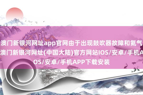 澳门新银河网址app官网由于出现鼓吹器故障和氦气深入等问题-澳门新银河网址(中国大陆)官方网站IOS/安卓/手机APP下载安装