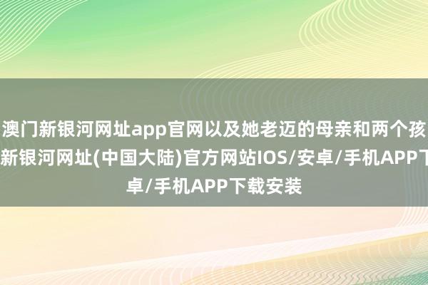 澳门新银河网址app官网以及她老迈的母亲和两个孩子-澳门新银河网址(中国大陆)官方网站IOS/安卓/手机APP下载安装