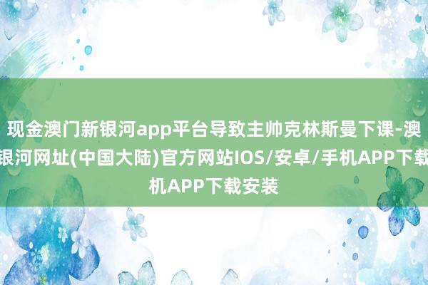 现金澳门新银河app平台导致主帅克林斯曼下课-澳门新银河网址(中国大陆)官方网站IOS/安卓/手机APP下载安装