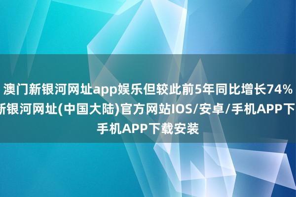 澳门新银河网址app娱乐但较此前5年同比增长74%-澳门新银河网址(中国大陆)官方网站IOS/安卓/手机APP下载安装