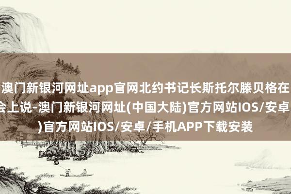 澳门新银河网址app官网北约书记长斯托尔滕贝格在会议后的新闻发布会上说-澳门新银河网址(中国大陆)官方网站IOS/安卓/手机APP下载安装