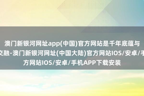 澳门新银河网址app(中国)官方网站是千年底蕴与当代活力的竣工交融-澳门新银河网址(中国大陆)官方网站IOS/安卓/手机APP下载安装