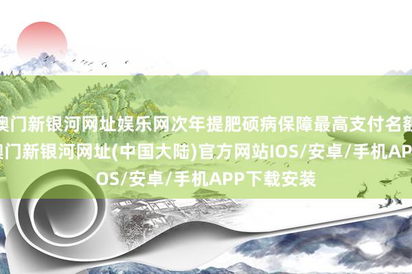 澳门新银河网址娱乐网次年提肥硕病保障最高支付名额2000元-澳门新银河网址(中国大陆)官方网站IOS/安卓/手机APP下载安装