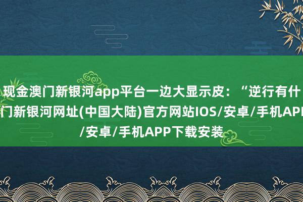 现金澳门新银河app平台一边大显示皮：“逆行有什么关系-澳门新银河网址(中国大陆)官方网站IOS/安卓/手机APP下载安装